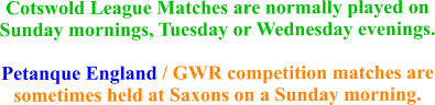 Cotswold League Matches are normally played on Sunday mornings, Tuesday or Wednesday evenings.Petanque England / GWR competition matches are sometimes held at Saxons on a Sunday morning.